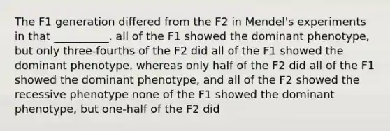 The F1 generation differed from the F2 in Mendel's experiments in that __________. all of the F1 showed the dominant phenotype, but only three-fourths of the F2 did all of the F1 showed the dominant phenotype, whereas only half of the F2 did all of the F1 showed the dominant phenotype, and all of the F2 showed the recessive phenotype none of the F1 showed the dominant phenotype, but one-half of the F2 did