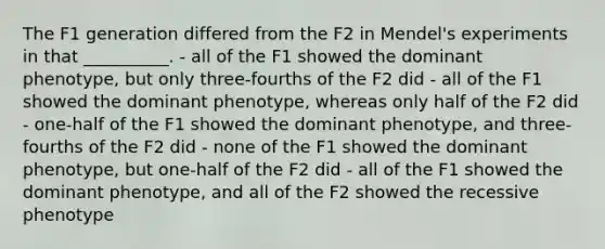 The F1 generation differed from the F2 in Mendel's experiments in that __________. - all of the F1 showed the dominant phenotype, but only three-fourths of the F2 did - all of the F1 showed the dominant phenotype, whereas only half of the F2 did - one-half of the F1 showed the dominant phenotype, and three-fourths of the F2 did - none of the F1 showed the dominant phenotype, but one-half of the F2 did - all of the F1 showed the dominant phenotype, and all of the F2 showed the recessive phenotype