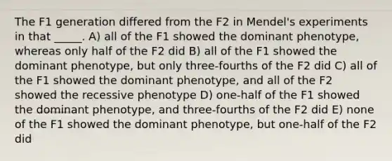 The F1 generation differed from the F2 in Mendel's experiments in that _____. A) all of the F1 showed the dominant phenotype, whereas only half of the F2 did B) all of the F1 showed the dominant phenotype, but only three-fourths of the F2 did C) all of the F1 showed the dominant phenotype, and all of the F2 showed the recessive phenotype D) one-half of the F1 showed the dominant phenotype, and three-fourths of the F2 did E) none of the F1 showed the dominant phenotype, but one-half of the F2 did