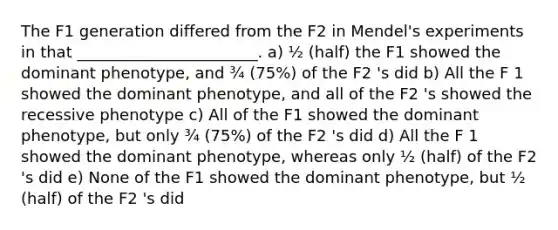 The F1 generation differed from the F2 in Mendel's experiments in that _______________________. a) ½ (half) the F1 showed the dominant phenotype, and ¾ (75%) of the F2 's did b) All the F 1 showed the dominant phenotype, and all of the F2 's showed the recessive phenotype c) All of the F1 showed the dominant phenotype, but only ¾ (75%) of the F2 's did d) All the F 1 showed the dominant phenotype, whereas only ½ (half) of the F2 's did e) None of the F1 showed the dominant phenotype, but ½ (half) of the F2 's did