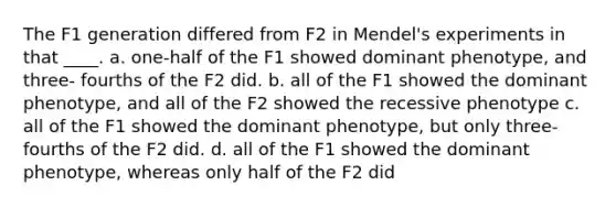 The F1 generation differed from F2 in Mendel's experiments in that ____. a. one-half of the F1 showed dominant phenotype, and three- fourths of the F2 did. b. all of the F1 showed the dominant phenotype, and all of the F2 showed the recessive phenotype c. all of the F1 showed the dominant phenotype, but only three-fourths of the F2 did. d. all of the F1 showed the dominant phenotype, whereas only half of the F2 did