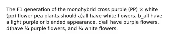 The F1 generation of the monohybrid cross purple (PP) × white (pp) flower pea plants should a)all have white flowers. b_all have a light purple or blended appearance. c)all have purple flowers. d)have ¾ purple flowers, and ¼ white flowers.