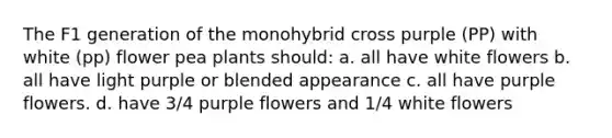 The F1 generation of the monohybrid cross purple (PP) with white (pp) flower pea plants should: a. all have white flowers b. all have light purple or blended appearance c. all have purple flowers. d. have 3/4 purple flowers and 1/4 white flowers