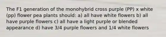 The F1 generation of the monohybrid cross purple (PP) x white (pp) flower pea plants should: a) all have white flowers b) all have purple flowers c) all have a light purple or blended appearance d) have 3/4 purple flowers and 1/4 white flowers