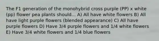 The F1 generation of the monohybrid cross purple (PP) x white (pp) flower pea plants should... A) All have white flowers B) All have light purple flowers (blended appearance) C) All have purple flowers D) Have 3/4 purple flowers and 1/4 white flowers E) Have 3/4 white flowers and 1/4 blue flowers