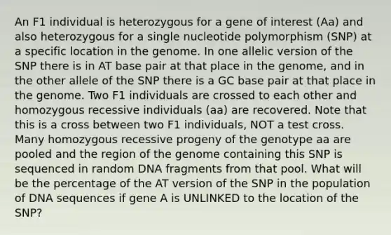 An F1 individual is heterozygous for a gene of interest (Aa) and also heterozygous for a single nucleotide polymorphism (SNP) at a specific location in the genome. In one allelic version of the SNP there is in AT base pair at that place in the genome, and in the other allele of the SNP there is a GC base pair at that place in the genome. Two F1 individuals are crossed to each other and homozygous recessive individuals (aa) are recovered. Note that this is a cross between two F1 individuals, NOT a test cross. Many homozygous recessive progeny of the genotype aa are pooled and the region of the genome containing this SNP is sequenced in random DNA fragments from that pool. What will be the percentage of the AT version of the SNP in the population of DNA sequences if gene A is UNLINKED to the location of the SNP?