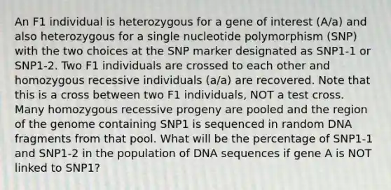 An F1 individual is heterozygous for a gene of interest (A/a) and also heterozygous for a single nucleotide polymorphism (SNP) with the two choices at the SNP marker designated as SNP1-1 or SNP1-2. Two F1 individuals are crossed to each other and homozygous recessive individuals (a/a) are recovered. Note that this is a cross between two F1 individuals, NOT a test cross. Many homozygous recessive progeny are pooled and the region of the genome containing SNP1 is sequenced in random DNA fragments from that pool. What will be the percentage of SNP1-1 and SNP1-2 in the population of DNA sequences if gene A is NOT linked to SNP1?