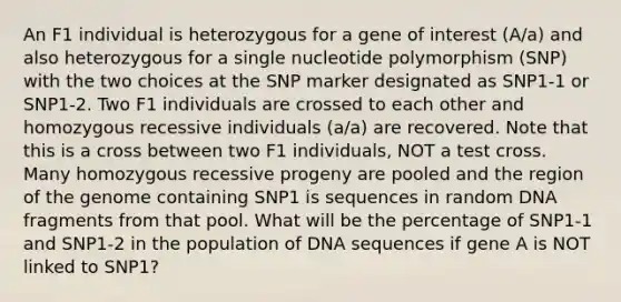 An F1 individual is heterozygous for a gene of interest (A/a) and also heterozygous for a single nucleotide polymorphism (SNP) with the two choices at the SNP marker designated as SNP1-1 or SNP1-2. Two F1 individuals are crossed to each other and homozygous recessive individuals (a/a) are recovered. Note that this is a cross between two F1 individuals, NOT a test cross. Many homozygous recessive progeny are pooled and the region of the genome containing SNP1 is sequences in random DNA fragments from that pool. What will be the percentage of SNP1-1 and SNP1-2 in the population of DNA sequences if gene A is NOT linked to SNP1?