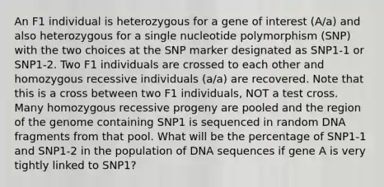 An F1 individual is heterozygous for a gene of interest (A/a) and also heterozygous for a single nucleotide polymorphism (SNP) with the two choices at the SNP marker designated as SNP1-1 or SNP1-2. Two F1 individuals are crossed to each other and homozygous recessive individuals (a/a) are recovered. Note that this is a cross between two F1 individuals, NOT a test cross. Many homozygous recessive progeny are pooled and the region of the genome containing SNP1 is sequenced in random DNA fragments from that pool. What will be the percentage of SNP1-1 and SNP1-2 in the population of DNA sequences if gene A is very tightly linked to SNP1?