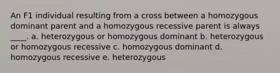 An F1 individual resulting from a cross between a homozygous dominant parent and a homozygous recessive parent is always ____. a. heterozygous or homozygous dominant b. heterozygous or homozygous recessive c. homozygous dominant d. homozygous recessive e. heterozygous