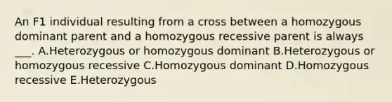 An F1 individual resulting from a cross between a homozygous dominant parent and a homozygous recessive parent is always ___. A.Heterozygous or homozygous dominant B.Heterozygous or homozygous recessive C.Homozygous dominant D.Homozygous recessive E.Heterozygous