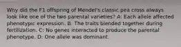 Why did the F1 offspring of Mendel's classic pea cross always look like one of the two parental varieties? A: Each allele affected phenotypic expression. B: The traits blended together during fertilization. C: No genes interacted to produce the parental phenotype. D: One allele was dominant.