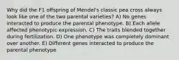 Why did the F1 offspring of Mendel's classic pea cross always look like one of the two parental varieties? A) No genes interacted to produce the parental phenotype. B) Each allele affected phenotypic expression. C) The traits blended together during fertilization. D) One phenotype was completely dominant over another. E) Different genes interacted to produce the parental phenotype