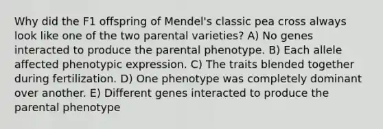 Why did the F1 offspring of Mendel's classic pea cross always look like one of the two parental varieties? A) No genes interacted to produce the parental phenotype. B) Each allele affected phenotypic expression. C) The traits blended together during fertilization. D) One phenotype was completely dominant over another. E) Different genes interacted to produce the parental phenotype