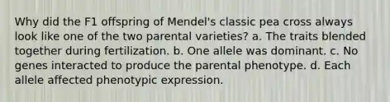 Why did the F1 offspring of Mendel's classic pea cross always look like one of the two parental varieties? a. The traits blended together during fertilization. b. One allele was dominant. c. No genes interacted to produce the parental phenotype. d. Each allele affected phenotypic expression.