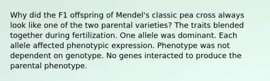 Why did the F1 offspring of Mendel's classic pea cross always look like one of the two parental varieties? The traits blended together during fertilization. One allele was dominant. Each allele affected phenotypic expression. Phenotype was not dependent on genotype. No genes interacted to produce the parental phenotype.