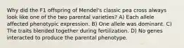 Why did the F1 offspring of Mendel's classic pea cross always look like one of the two parental varieties? A) Each allele affected phenotypic expression. B) One allele was dominant. C) The traits blended together during fertilization. D) No genes interacted to produce the parental phenotype.