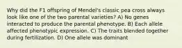 Why did the F1 offspring of Mendel's classic pea cross always look like one of the two parental varieties? A) No genes interacted to produce the parental phenotype. B) Each allele affected phenotypic expression. C) The traits blended together during fertilization. D) One allele was dominant