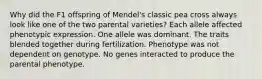 Why did the F1 offspring of Mendel's classic pea cross always look like one of the two parental varieties? Each allele affected phenotypic expression. One allele was dominant. The traits blended together during fertilization. Phenotype was not dependent on genotype. No genes interacted to produce the parental phenotype.