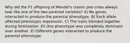 Why did the F1 offspring of Mendel's classic pea cross always look like one of the two parental varieties? A) No genes interacted to produce the parental phenotype. B) Each allele affected phenotypic expression. C) The traits blended together during fertilization .D) One phenotype was completely dominant over another .E) Different genes interacted to produce the parental phenotype.