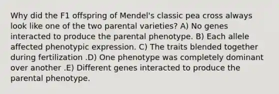 Why did the F1 offspring of Mendel's classic pea cross always look like one of the two parental varieties? A) No genes interacted to produce the parental phenotype. B) Each allele affected phenotypic expression. C) The traits blended together during fertilization .D) One phenotype was completely dominant over another .E) Different genes interacted to produce the parental phenotype.