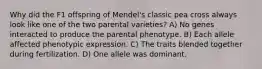 Why did the F1 offspring of Mendel's classic pea cross always look like one of the two parental varieties? A) No genes interacted to produce the parental phenotype. B) Each allele affected phenotypic expression. C) The traits blended together during fertilization. D) One allele was dominant.