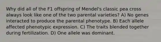 Why did all of the F1 offspring of Mendel's classic pea cross always look like one of the two parental varieties? A) No genes interacted to produce the parental phenotype. B) Each allele affected phenotypic expression. C) The traits blended together during fertilization. D) One allele was dominant.