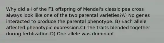 Why did all of the F1 offspring of Mendel's classic pea cross always look like one of the two parental varieties?A) No genes interacted to produce the parental phenotype. B) Each allele affected phenotypic expression.C) The traits blended together during fertilization.D) One allele was dominant.