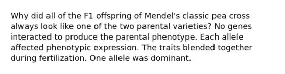 Why did all of the F1 offspring of Mendel's classic pea cross always look like one of the two parental varieties? No genes interacted to produce the parental phenotype. Each allele affected phenotypic expression. The traits blended together during fertilization. One allele was dominant.