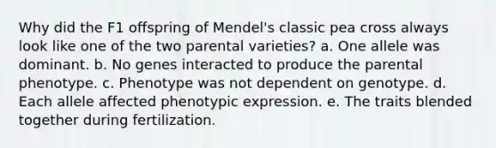 Why did the F1 offspring of Mendel's classic pea cross always look like one of the two parental varieties? a. One allele was dominant. b. No genes interacted to produce the parental phenotype. c. Phenotype was not dependent on genotype. d. Each allele affected phenotypic expression. e. The traits blended together during fertilization.