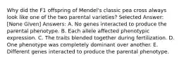 Why did the F1 offspring of Mendel's classic pea cross always look like one of the two parental varieties? Selected Answer: [None Given] Answers: A. No genes interacted to produce the parental phenotype. B. Each allele affected phenotypic expression. C. The traits blended together during fertilization. D. One phenotype was completely dominant over another. E. Different genes interacted to produce the parental phenotype.