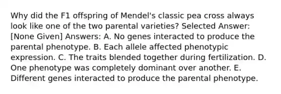 Why did the F1 offspring of Mendel's classic pea cross always look like one of the two parental varieties? Selected Answer: [None Given] Answers: A. No genes interacted to produce the parental phenotype. B. Each allele affected phenotypic expression. C. The traits blended together during fertilization. D. One phenotype was completely dominant over another. E. Different genes interacted to produce the parental phenotype.