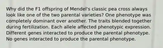 Why did the F1 offspring of Mendel's classic pea cross always look like one of the two parental varieties? One phenotype was completely dominant over another. The traits blended together during fertilization. Each allele affected phenotypic expression. Different genes interacted to produce the parental phenotype. No genes interacted to produce the parental phenotype.