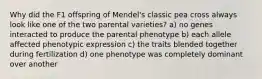 Why did the F1 offspring of Mendel's classic pea cross always look like one of the two parental varieties? a) no genes interacted to produce the parental phenotype b) each allele affected phenotypic expression c) the traits blended together during fertilization d) one phenotype was completely dominant over another