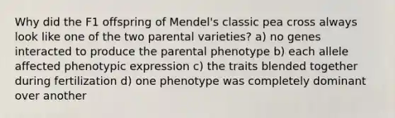 Why did the F1 offspring of Mendel's classic pea cross always look like one of the two parental varieties? a) no genes interacted to produce the parental phenotype b) each allele affected phenotypic expression c) the traits blended together during fertilization d) one phenotype was completely dominant over another