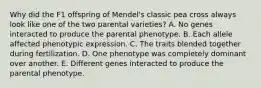 Why did the F1 offspring of Mendel's classic pea cross always look like one of the two parental varieties? A. No genes interacted to produce the parental phenotype. B. Each allele affected phenotypic expression. C. The traits blended together during fertilization. D. One phenotype was completely dominant over another. E. Different genes interacted to produce the parental phenotype.