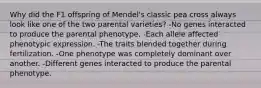 Why did the F1 offspring of Mendel's classic pea cross always look like one of the two parental varieties? -No genes interacted to produce the parental phenotype. -Each allele affected phenotypic expression. -The traits blended together during fertilization. -One phenotype was completely dominant over another. -Different genes interacted to produce the parental phenotype.