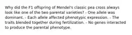 Why did the F1 offspring of Mendel's classic pea cross always look like one of the two parental varieties? - One allele was dominant. - Each allele affected phenotypic expression. - The traits blended together during fertilization. - No genes interacted to produce the parental phenotype.