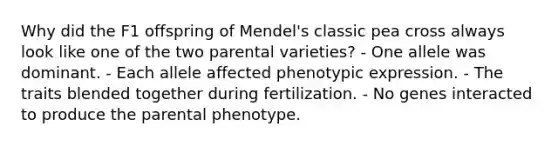 Why did the F1 offspring of Mendel's classic pea cross always look like one of the two parental varieties? - One allele was dominant. - Each allele affected phenotypic expression. - The traits blended together during fertilization. - No genes interacted to produce the parental phenotype.