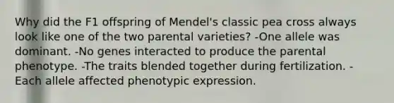 Why did the F1 offspring of Mendel's classic pea cross always look like one of the two parental varieties? -One allele was dominant. -No genes interacted to produce the parental phenotype. -The traits blended together during fertilization. -Each allele affected phenotypic expression.