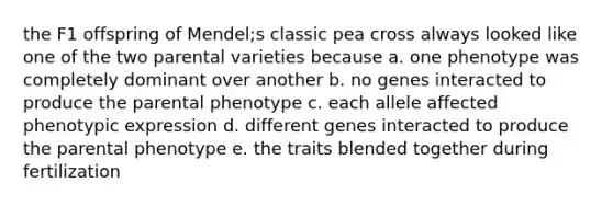 the F1 offspring of Mendel;s classic pea cross always looked like one of the two parental varieties because a. one phenotype was completely dominant over another b. no genes interacted to produce the parental phenotype c. each allele affected phenotypic expression d. different genes interacted to produce the parental phenotype e. the traits blended together during fertilization