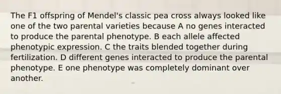 The F1 offspring of Mendel's classic pea cross always looked like one of the two parental varieties because A no genes interacted to produce the parental phenotype. B each allele affected phenotypic expression. C the traits blended together during fertilization. D different genes interacted to produce the parental phenotype. E one phenotype was completely dominant over another.