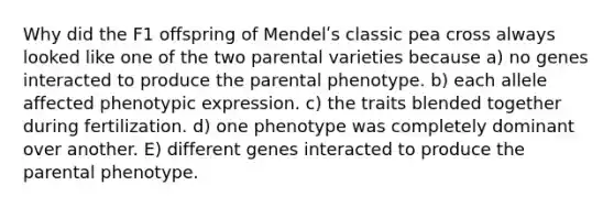 Why did the F1 offspring of Mendelʹs classic pea cross always looked like one of the two parental varieties because a) no genes interacted to produce the parental phenotype. b) each allele affected phenotypic expression. c) the traits blended together during fertilization. d) one phenotype was completely dominant over another. E) different genes interacted to produce the parental phenotype.