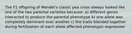 The F1 offspring of Mendel's classic pea cross always looked like one of the two parental varieties because: a) different genes interacted to produce the parental phenotype b) one allele was completely dominant over another c) the traits blended together during fertilization d) each allele affected phenotypic expression