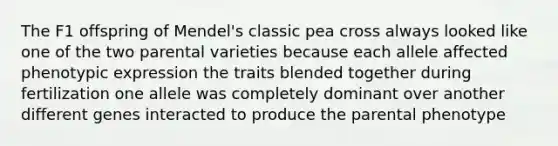 The F1 offspring of Mendel's classic pea cross always looked like one of the two parental varieties because each allele affected phenotypic expression the traits blended together during fertilization one allele was completely dominant over another different genes interacted to produce the parental phenotype