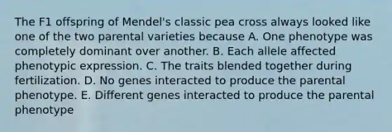 The F1 offspring of Mendel's classic pea cross always looked like one of the two parental varieties because A. One phenotype was completely dominant over another. B. Each allele affected phenotypic expression. C. The traits blended together during fertilization. D. No genes interacted to produce the parental phenotype. E. Different genes interacted to produce the parental phenotype