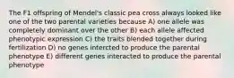 The F1 offspring of Mendel's classic pea cross always looked like one of the two parental varieties because A) one allele was completely dominant over the other B) each allele affected phenotypic expression C) the traits blended together during fertilization D) no genes intercted to produce the parental phenotype E) different genes interacted to produce the parental phenotype