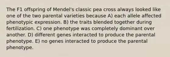 The F1 offspring of Mendel's classic pea cross always looked like one of the two parental varieties because A) each allele affected phenotypic expression. B) the traits blended together during fertilization. C) one phenotype was completely dominant over another. D) different genes interacted to produce the parental phenotype. E) no genes interacted to produce the parental phenotype.