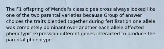 The F1 offspring of Mendel's classic pea cross always looked like one of the two parental varieties because Group of answer choices the traits blended together during fertilization one allele was completely dominant over another each allele affected phenotypic expression different genes interacted to produce the parental phenotype