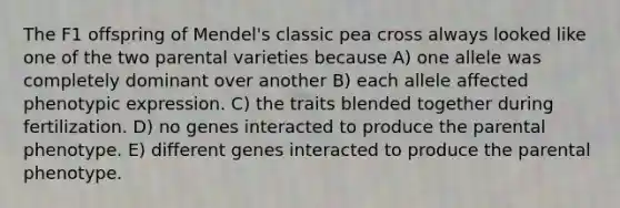 The F1 offspring of Mendel's classic pea cross always looked like one of the two parental varieties because A) one allele was completely dominant over another B) each allele affected phenotypic expression. C) the traits blended together during fertilization. D) no genes interacted to produce the parental phenotype. E) different genes interacted to produce the parental phenotype.